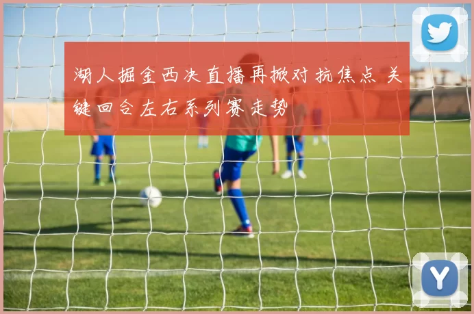 湖人掘金西决直播再掀对抗焦点 关键回合左右系列赛走势