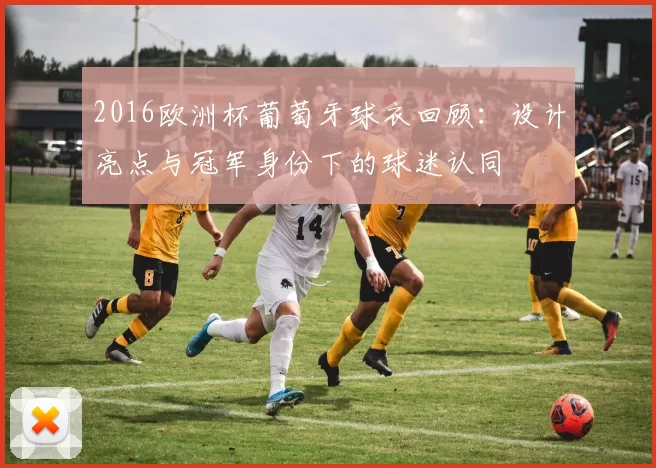2016欧洲杯葡萄牙球衣回顾：设计亮点与冠军身份下的球迷认同