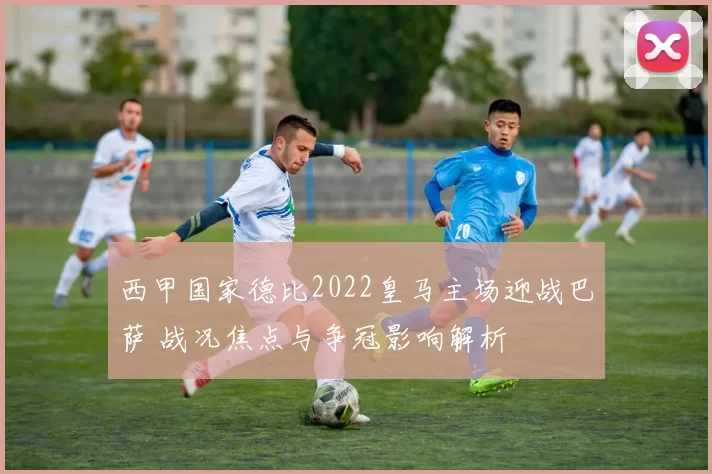 西甲国家德比2022皇马主场迎战巴萨 战况焦点与争冠影响解析