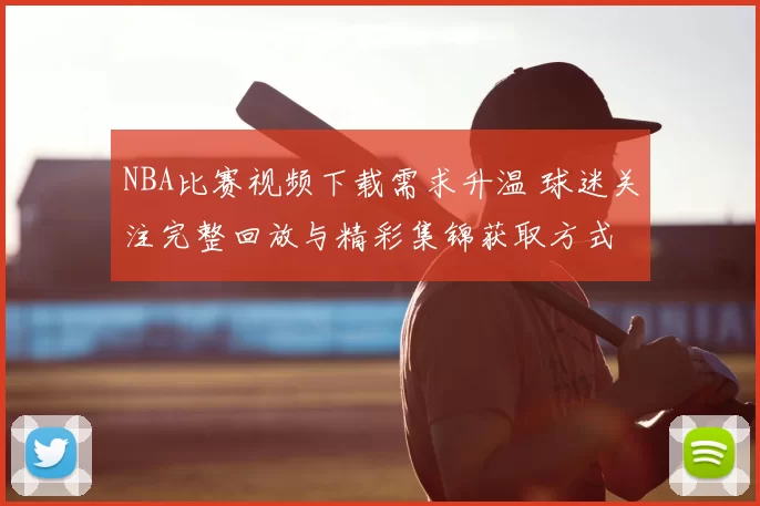 NBA比赛视频下载需求升温 球迷关注完整回放与精彩集锦获取方式