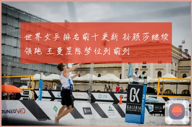世界女乒排名前十更新 孙颖莎继续领跑 王曼昱陈梦位列前列