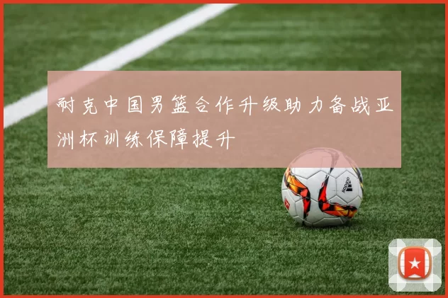 耐克中国男篮合作升级助力备战亚洲杯训练保障提升