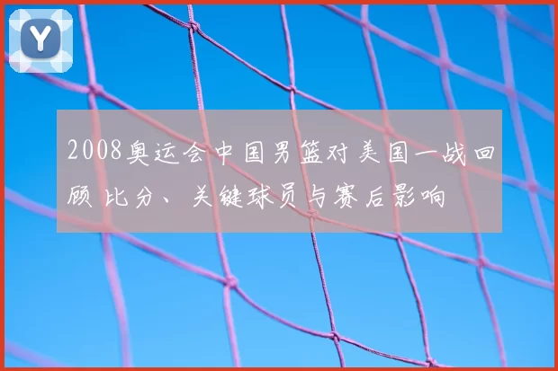 2008奥运会中国男篮对美国一战回顾 比分、关键球员与赛后影响
