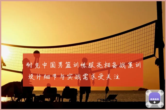 耐克中国男篮训练服亮相备战集训 设计细节与实战需求受关注