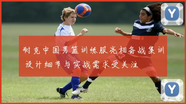 耐克中国男篮训练服亮相备战集训 设计细节与实战需求受关注