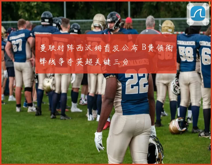 曼联对阵西汉姆首发公布 B费领衔锋线争夺英超关键三分