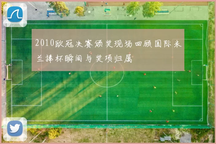 2010欧冠决赛颁奖现场回顾国际米兰捧杯瞬间与奖项归属