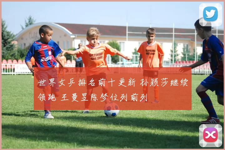 世界女乒排名前十更新 孙颖莎继续领跑 王曼昱陈梦位列前列