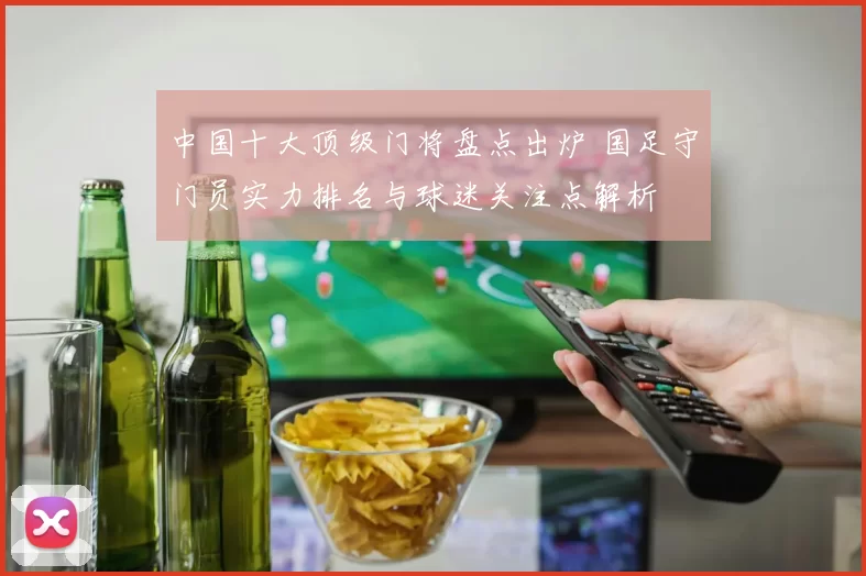 中国十大顶级门将盘点出炉 国足守门员实力排名与球迷关注点解析