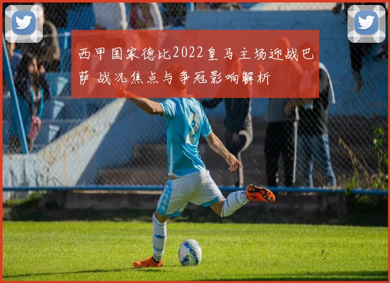 西甲国家德比2022皇马主场迎战巴萨 战况焦点与争冠影响解析
