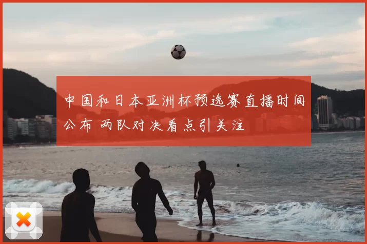中国和日本亚洲杯预选赛直播时间公布 两队对决看点引关注