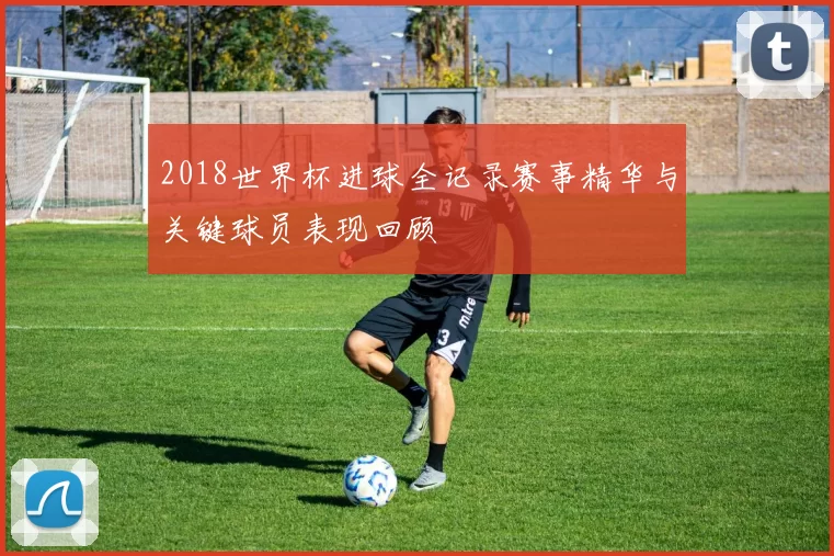 2018世界杯进球全记录赛事精华与关键球员表现回顾