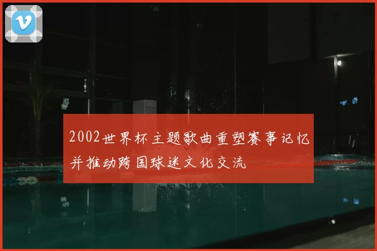 2002世界杯主题歌曲重塑赛事记忆并推动跨国球迷文化交流