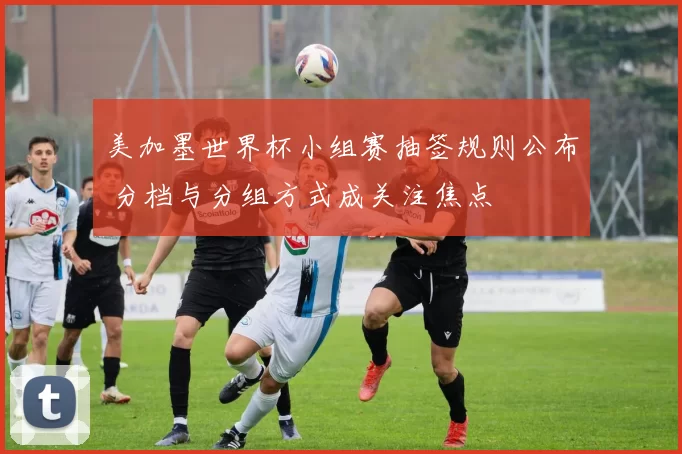 美加墨世界杯小组赛抽签规则公布 分档与分组方式成关注焦点