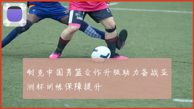 耐克中国男篮合作升级助力备战亚洲杯训练保障提升