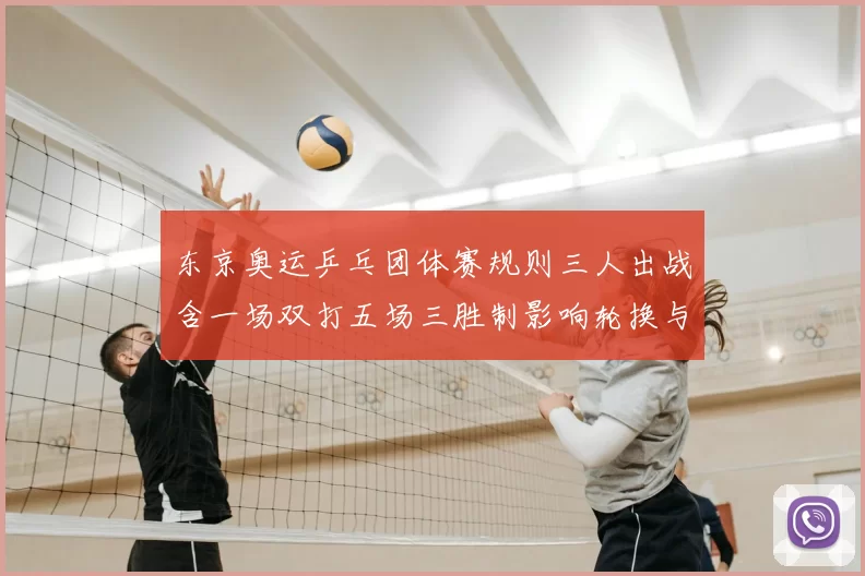 东京奥运乒乓团体赛规则三人出战含一场双打五场三胜制影响轮换与排兵
