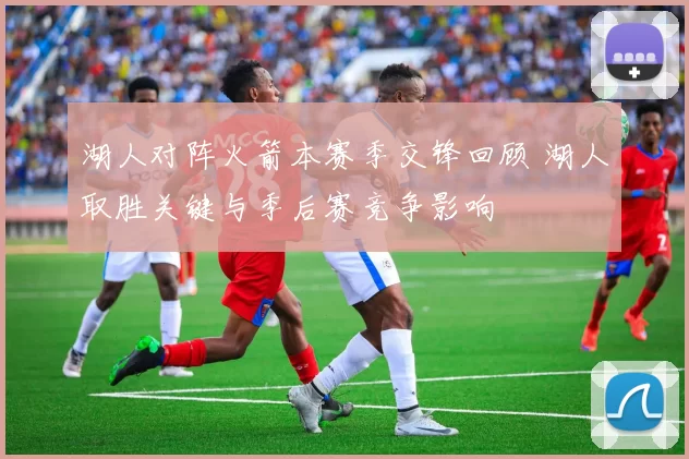 湖人对阵火箭本赛季交锋回顾 湖人取胜关键与季后赛竞争影响