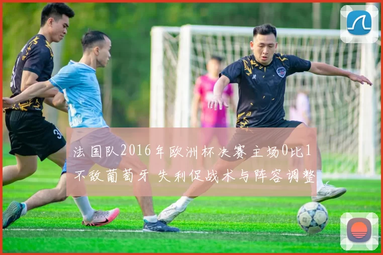 法国队2016年欧洲杯决赛主场0比1不敌葡萄牙 失利促战术与阵容调整