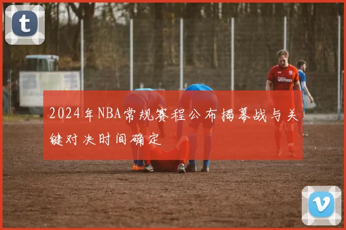 2024年NBA常规赛程公布揭幕战与关键对决时间确定