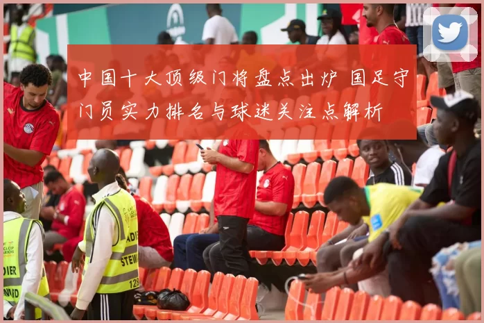 中国十大顶级门将盘点出炉 国足守门员实力排名与球迷关注点解析