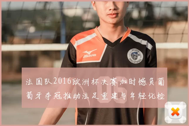 法国队2016欧洲杯决赛加时憾负葡萄牙夺冠推动法足重建与年轻化检验