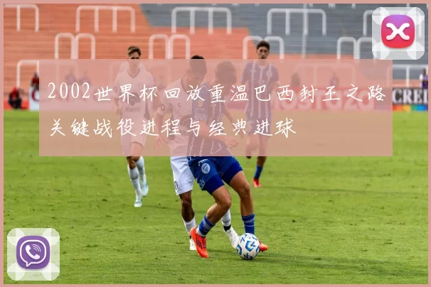 2002世界杯回放重温巴西封王之路关键战役进程与经典进球