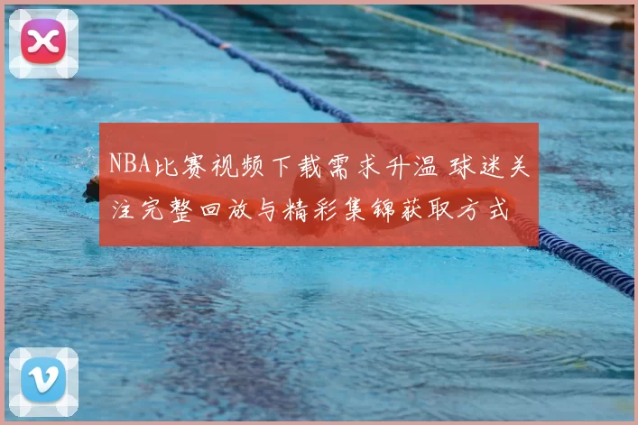 NBA比赛视频下载需求升温 球迷关注完整回放与精彩集锦获取方式