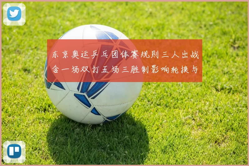 东京奥运乒乓团体赛规则三人出战含一场双打五场三胜制影响轮换与排兵
