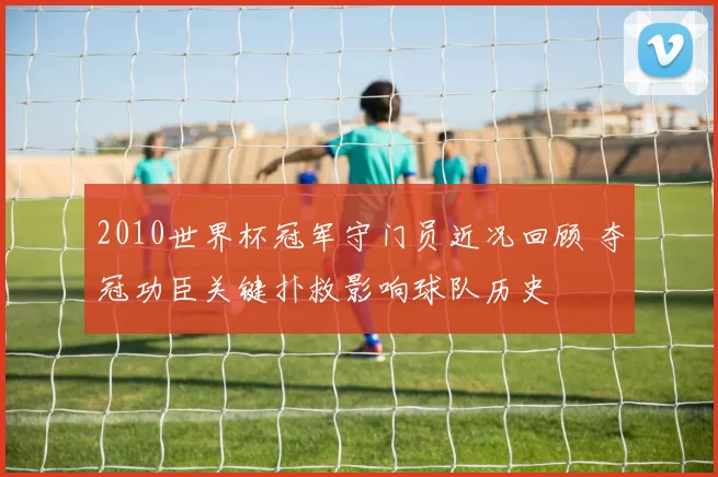 2010世界杯冠军守门员近况回顾 夺冠功臣关键扑救影响球队历史