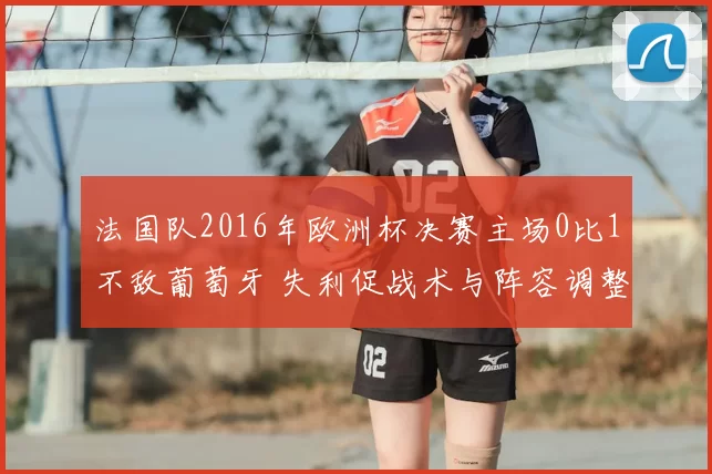 法国队2016年欧洲杯决赛主场0比1不敌葡萄牙 失利促战术与阵容调整