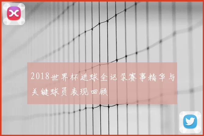2018世界杯进球全记录赛事精华与关键球员表现回顾